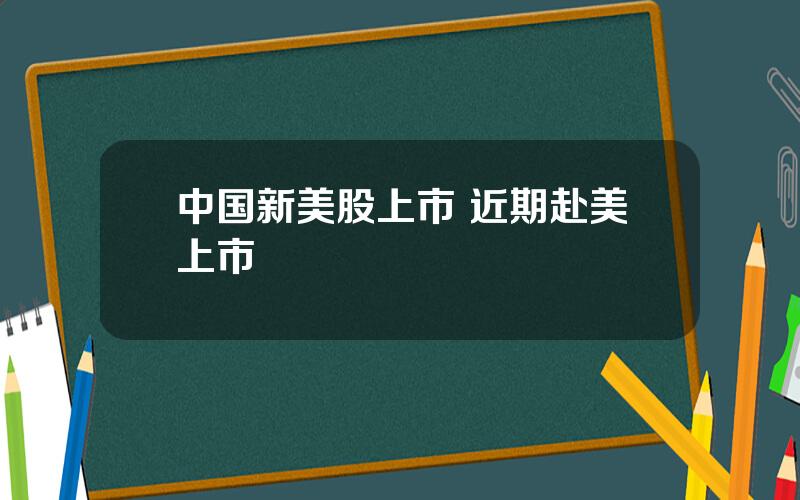 中国新美股上市 近期赴美上市